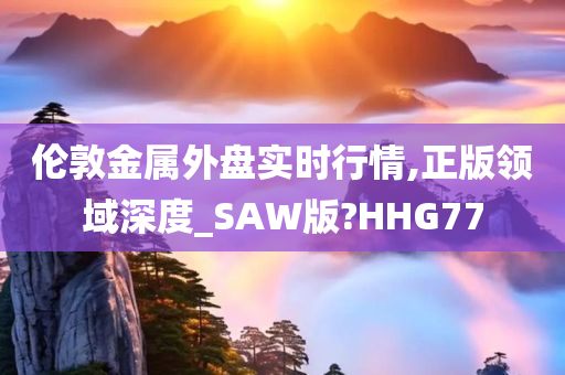 伦敦金属外盘实时行情,正版领域深度_SAW版?HHG77