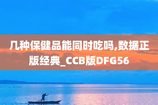 几种保健品能同时吃吗,数据正版经典_CCB版DFG56