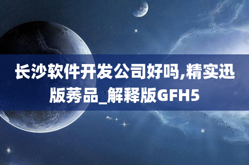 长沙软件开发公司好吗,精实迅版莠品_解释版GFH5