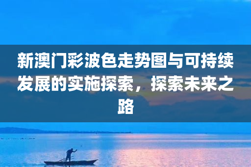 新澳门彩波色走势图与可持续发展的实施探索，探索未来之路