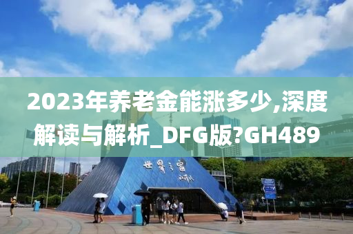 2023年养老金能涨多少,深度解读与解析_DFG版?GH489