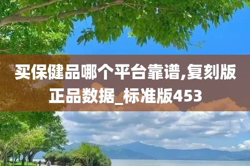 买保健品哪个平台靠谱,复刻版正品数据_标准版453