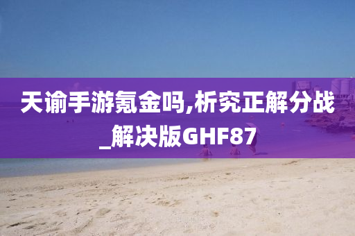 天谕手游氪金吗,析究正解分战_解决版GHF87