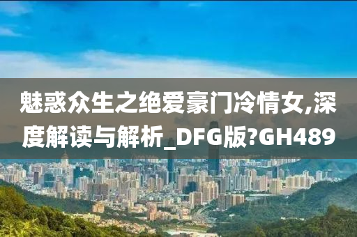 魅惑众生之绝爱豪门冷情女,深度解读与解析_DFG版?GH489