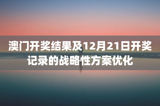 澳门开奖结果及12月21日开奖记录的战略性方案优化