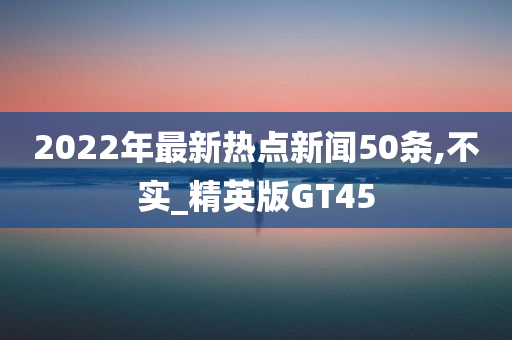 2022年最新热点新闻50条,不实_精英版GT45