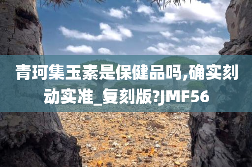 青珂集玉素是保健品吗,确实刻动实准_复刻版?JMF56