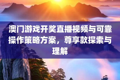 澳门游戏开奖直播视频与可靠操作策略方案，尊享款探索与理解