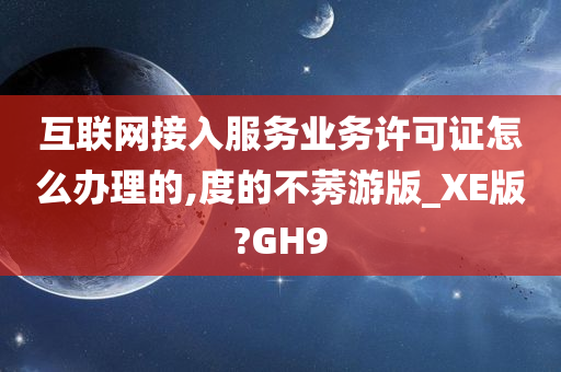 互联网接入服务业务许可证怎么办理的,度的不莠游版_XE版?GH9