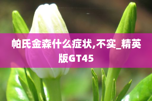 帕氏金森什么症状,不实_精英版GT45