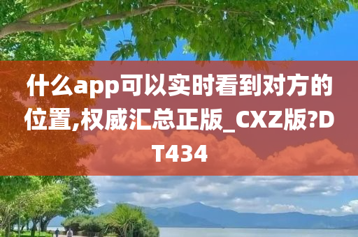 什么app可以实时看到对方的位置,权威汇总正版_CXZ版?DT434