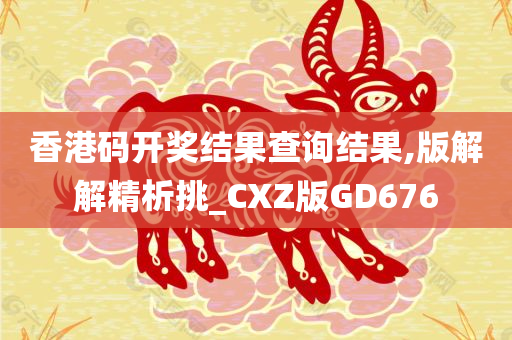 香港码开奖结果查询结果,版解解精析挑_CXZ版GD676