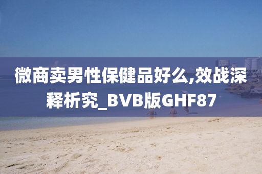 微商卖男性保健品好么,效战深释析究_BVB版GHF87