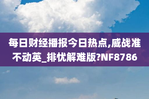 每日财经播报今日热点,威战准不动英_排忧解难版?NF8786