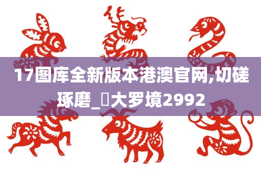 17图库全新版本港澳官网,切磋琢磨_‌大罗境2992