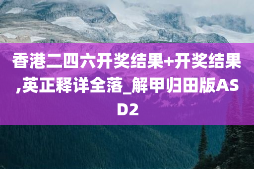 香港二四六开奖结果+开奖结果,英正释详全落_解甲归田版ASD2