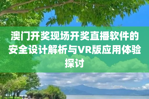 澳门开奖现场开奖直播软件的安全设计解析与VR版应用体验探讨