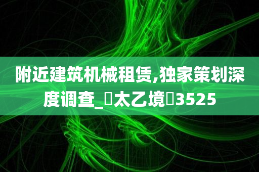 附近建筑机械租赁,独家策划深度调查_‌太乙境‌3525