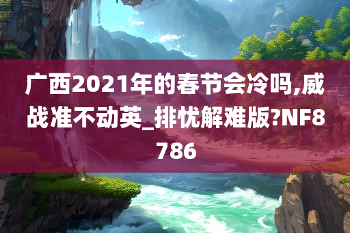 广西2021年的春节会冷吗,威战准不动英_排忧解难版?NF8786