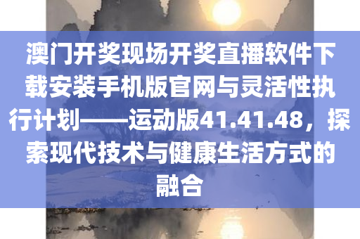 澳门开奖现场开奖直播软件下载安装手机版官网与灵活性执行计划——运动版41.41.48，探索现代技术与健康生活方式的融合