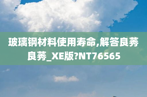 玻璃钢材料使用寿命,解答良莠良莠_XE版?NT76565