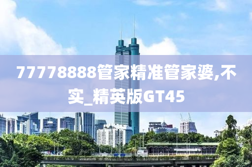 77778888管家精准管家婆,不实_精英版GT45