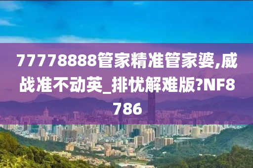 77778888管家精准管家婆,威战准不动英_排忧解难版?NF8786