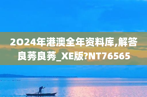 2O24年港澳全年资料库,解答良莠良莠_XE版?NT76565