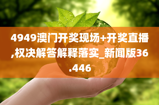 4949澳门开奖现场+开奖直播,权决解答解释落实_新闻版36.446