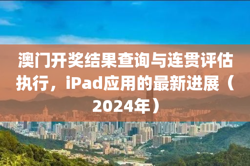 澳门开奖结果查询与连贯评估执行，iPad应用的最新进展（2024年）