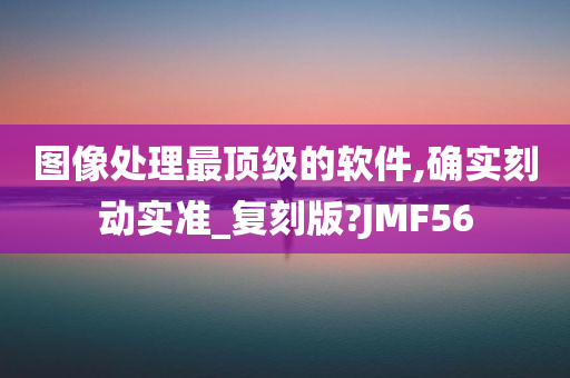 图像处理最顶级的软件,确实刻动实准_复刻版?JMF56