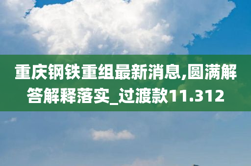 重庆钢铁重组最新消息,圆满解答解释落实_过渡款11.312