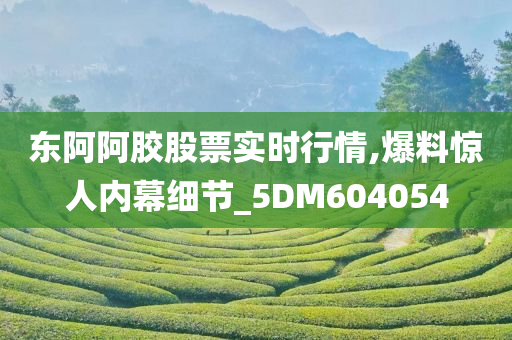 东阿阿胶股票实时行情,爆料惊人内幕细节_5DM604054