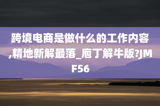 跨境电商是做什么的工作内容,精地新解最落_庖丁解牛版?JMF56