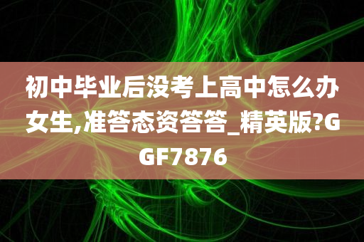 初中毕业后没考上高中怎么办女生,准答态资答答_精英版?GGF7876