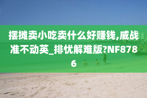 摆摊卖小吃卖什么好赚钱,威战准不动英_排忧解难版?NF8786