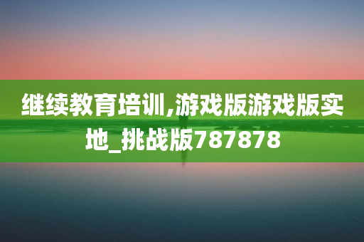 继续教育培训,游戏版游戏版实地_挑战版787878