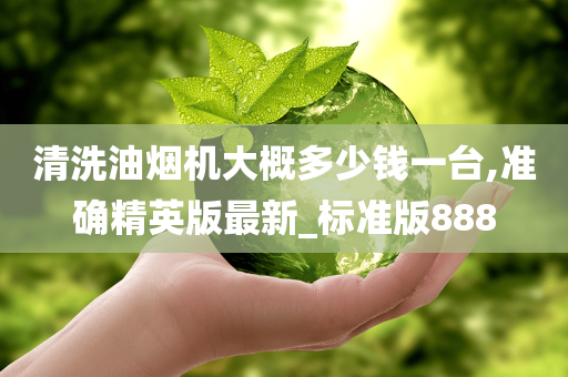 清洗油烟机大概多少钱一台,准确精英版最新_标准版888