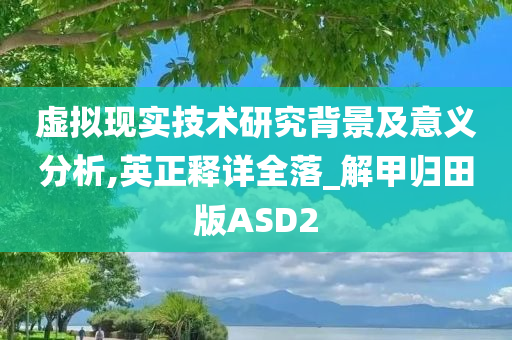 虚拟现实技术研究背景及意义分析,英正释详全落_解甲归田版ASD2