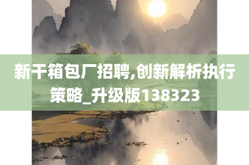 新干箱包厂招聘,创新解析执行策略_升级版138323