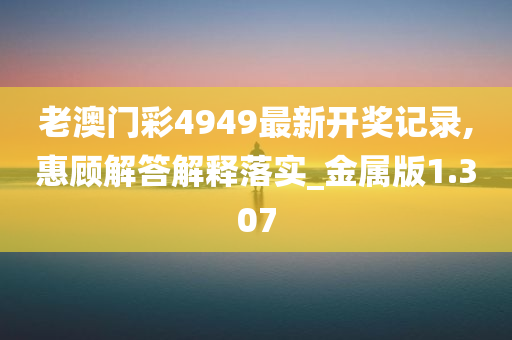 老澳门彩4949最新开奖记录,惠顾解答解释落实_金属版1.307