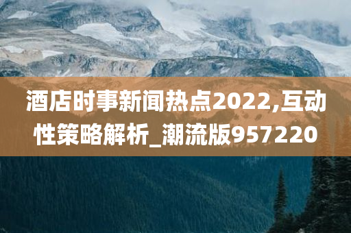 酒店时事新闻热点2022,互动性策略解析_潮流版957220