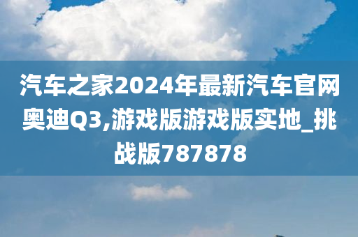 汽车之家2024年最新汽车官网奥迪Q3,游戏版游戏版实地_挑战版787878