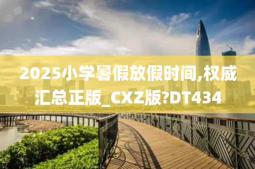 2025小学暑假放假时间,权威汇总正版_CXZ版?DT434