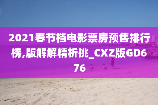 2021春节档电影票房预售排行榜,版解解精析挑_CXZ版GD676