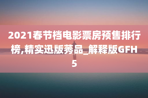 2021春节档电影票房预售排行榜,精实迅版莠品_解释版GFH5