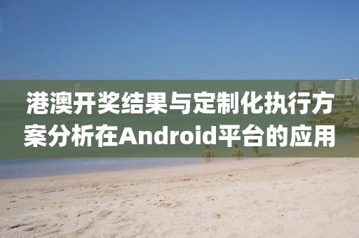 港澳开奖结果与定制化执行方案分析在Android平台的应用