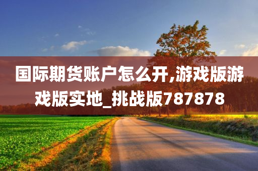 国际期货账户怎么开,游戏版游戏版实地_挑战版787878