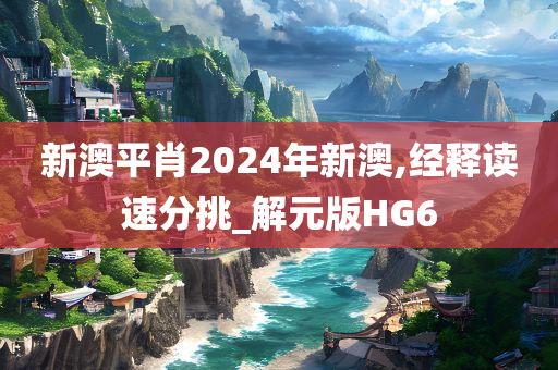 新澳平肖2024年新澳,经释读速分挑_解元版HG6