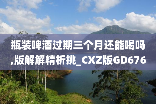 瓶装啤酒过期三个月还能喝吗,版解解精析挑_CXZ版GD676